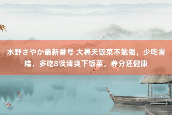 水野さやか最新番号 大暑天饭菜不勉强，少吃雪糕，多吃8谈清爽下饭菜，养分还健康