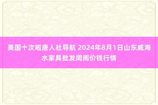 美国十次啦唐人社导航 2024年8月1日山东威海水家具批发阛阓价钱行情