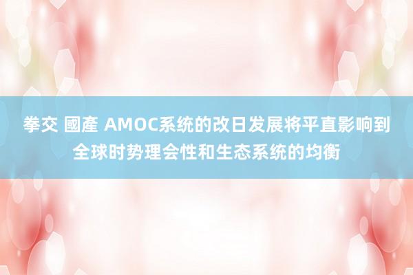 拳交 國產 AMOC系统的改日发展将平直影响到全球时势理会性和生态系统的均衡