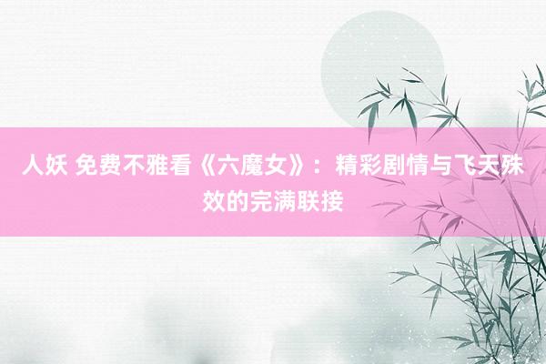 人妖 免费不雅看《六魔女》：精彩剧情与飞天殊效的完满联接