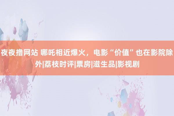 夜夜撸网站 哪吒相近爆火，电影“价值”也在影院除外|荔枝时评|票房|滋生品|影视剧