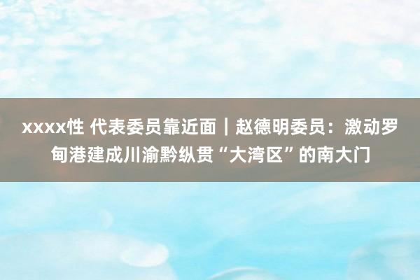 xxxx性 代表委员靠近面｜赵德明委员：激动罗甸港建成川渝黔纵贯“大湾区”的南大门