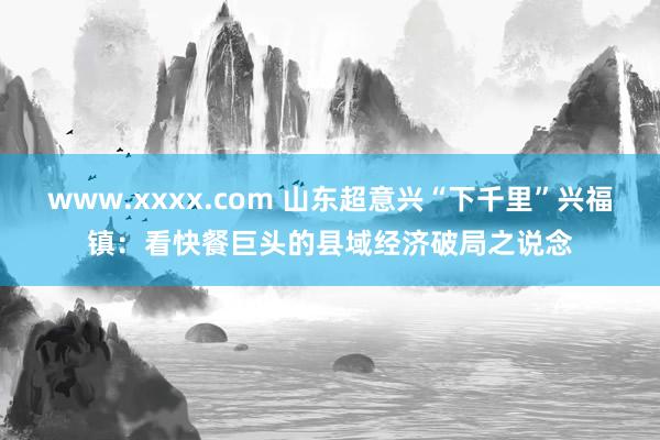 www.xxxx.com 山东超意兴“下千里”兴福镇：看快餐巨头的县域经济破局之说念