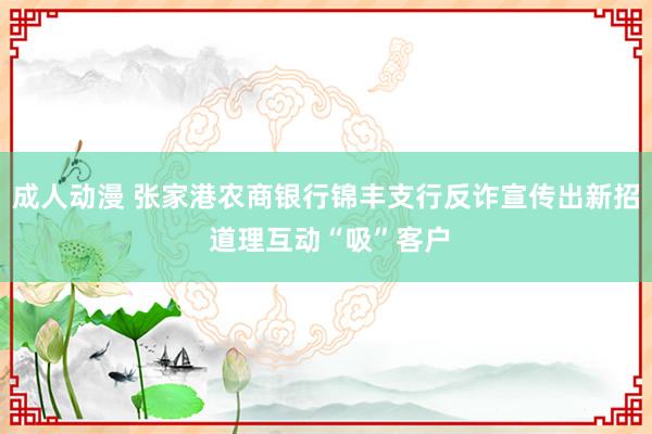 成人动漫 张家港农商银行锦丰支行反诈宣传出新招 道理互动“吸”客户