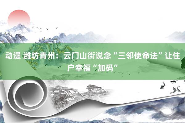 动漫 潍坊青州：云门山街说念“三邻使命法”让住户幸福“加码”