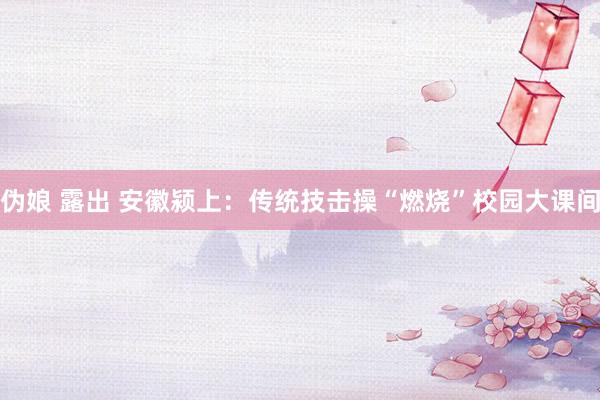 伪娘 露出 安徽颍上：传统技击操“燃烧”校园大课间
