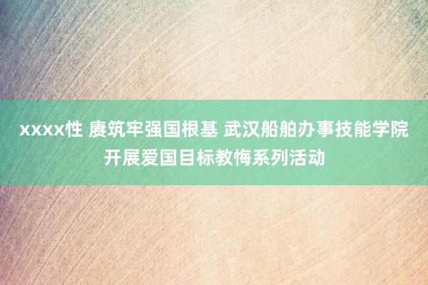 xxxx性 赓筑牢强国根基 武汉船舶办事技能学院开展爱国目标教悔系列活动