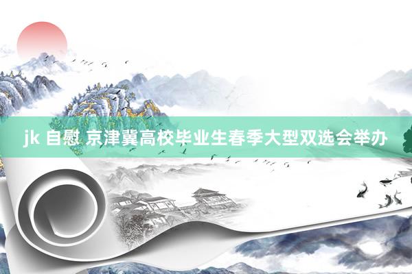 jk 自慰 京津冀高校毕业生春季大型双选会举办