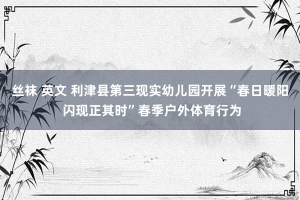 丝袜 英文 利津县第三现实幼儿园开展“春日暖阳 闪现正其时”春季户外体育行为