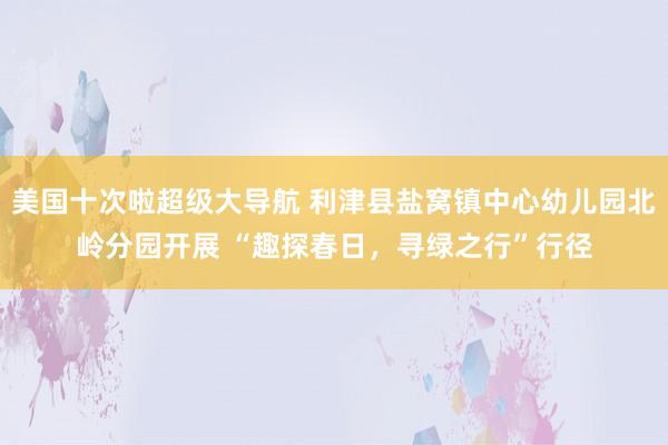 美国十次啦超级大导航 利津县盐窝镇中心幼儿园北岭分园开展 “趣探春日，寻绿之行”行径