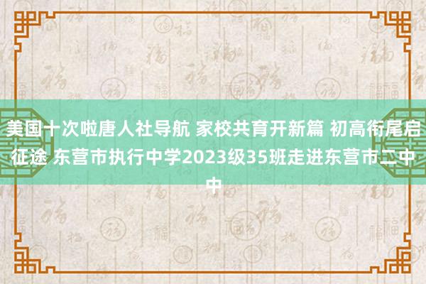 美国十次啦唐人社导航 家校共育开新篇 初高衔尾启征途 东营市执行中学2023级35班走进东营市二中