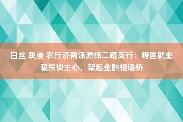 白丝 跳蛋 农行济南泺源纬二路支行：跨国就业暖东谈主心，架起金融相通桥