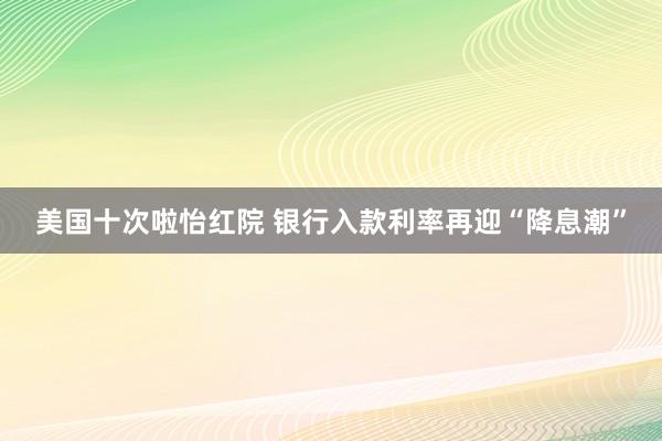 美国十次啦怡红院 银行入款利率再迎“降息潮”
