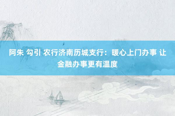 阿朱 勾引 农行济南历城支行：暖心上门办事 让金融办事更有温度