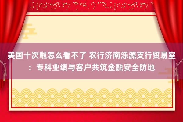 美国十次啦怎么看不了 农行济南泺源支行贸易室：专科业绩与客户共筑金融安全防地