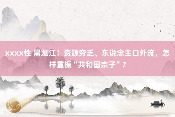 xxxx性 黑龙江！资源穷乏、东说念主口外流，怎样重振“共和国宗子”？