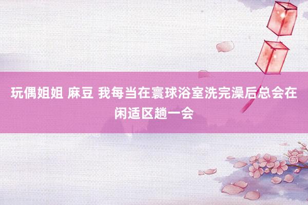 玩偶姐姐 麻豆 我每当在寰球浴室洗完澡后总会在闲适区趟一会