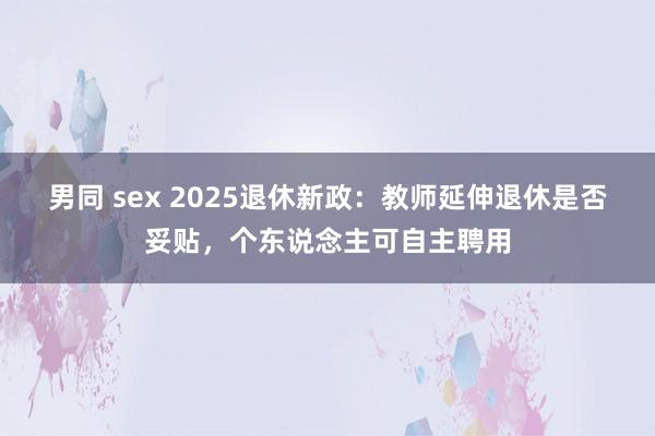 男同 sex 2025退休新政：教师延伸退休是否妥贴，个东说念主可自主聘用