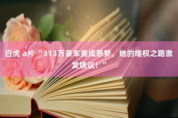 白虎 a片 “313万豪车竟成恶梦，她的维权之路激发烧议！”