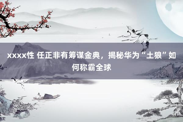 xxxx性 任正非有筹谋金典，揭秘华为“土狼”如何称霸全球
