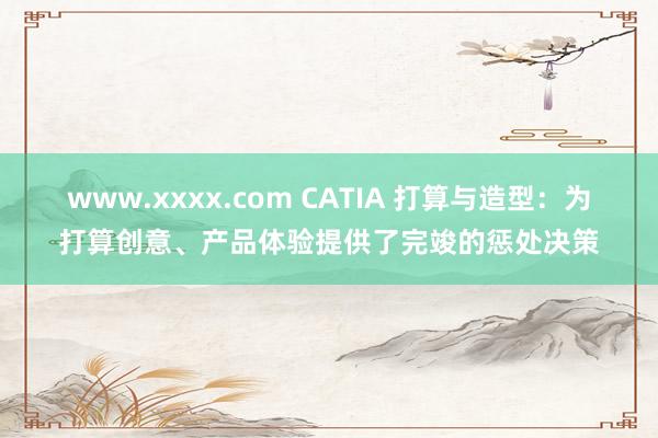 www.xxxx.com CATIA 打算与造型：为打算创意、产品体验提供了完竣的惩处决策