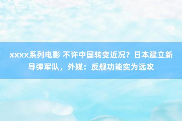 xxxx系列电影 不许中国转变近况？日本建立新导弹军队，外媒：反舰功能实为远攻