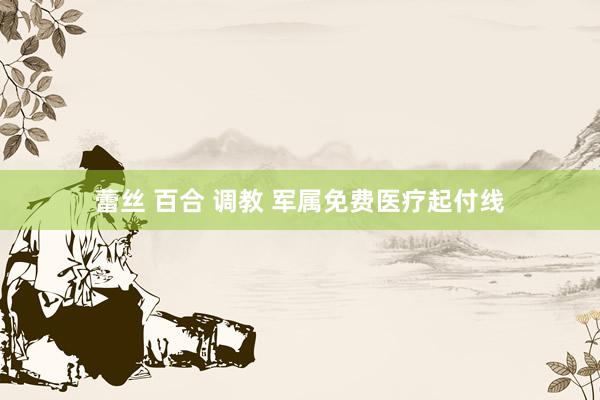 蕾丝 百合 调教 军属免费医疗起付线
