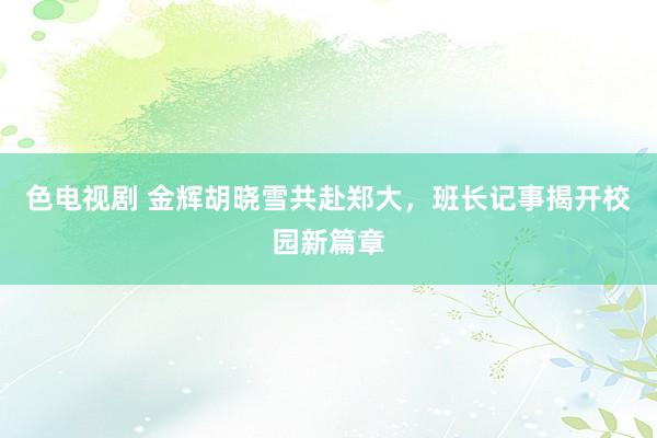 色电视剧 金辉胡晓雪共赴郑大，班长记事揭开校园新篇章