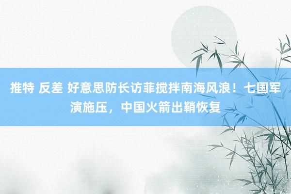 推特 反差 好意思防长访菲搅拌南海风浪！七国军演施压，中国火箭出鞘恢复