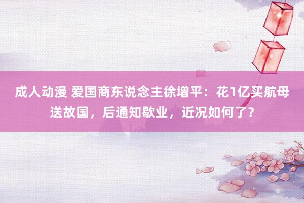 成人动漫 爱国商东说念主徐增平：花1亿买航母送故国，后通知歇业，近况如何了？