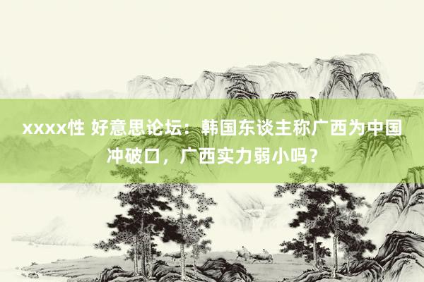 xxxx性 好意思论坛：韩国东谈主称广西为中国冲破口，广西实力弱小吗？