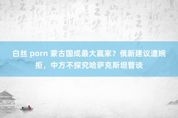 白丝 porn 蒙古国成最大赢家？俄新建议遭婉拒，中方不探究哈萨克斯坦管谈