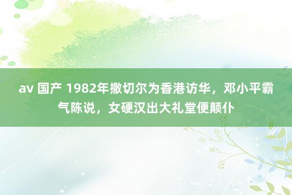 av 国产 1982年撒切尔为香港访华，邓小平霸气陈说，女硬汉出大礼堂便颠仆