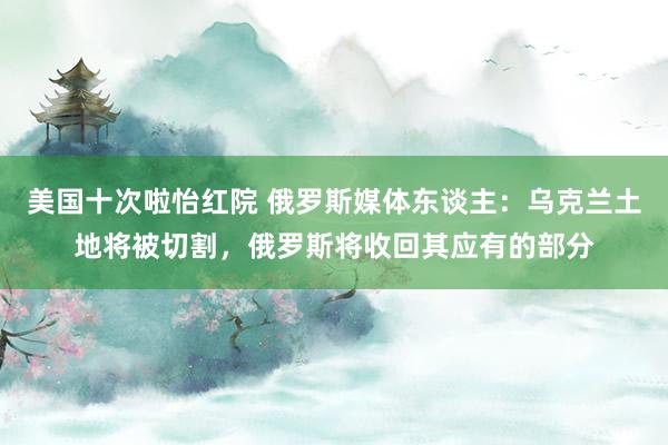 美国十次啦怡红院 俄罗斯媒体东谈主：乌克兰土地将被切割，俄罗斯将收回其应有的部分