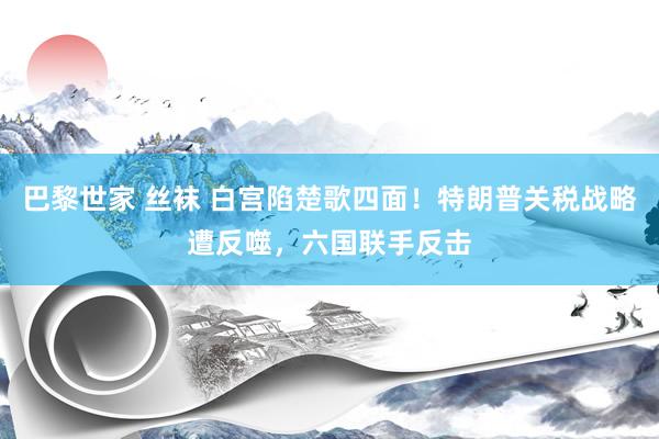 巴黎世家 丝袜 白宫陷楚歌四面！特朗普关税战略遭反噬，六国联手反击