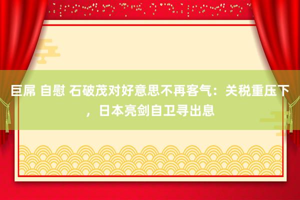 巨屌 自慰 石破茂对好意思不再客气：关税重压下，日本亮剑自卫寻出息