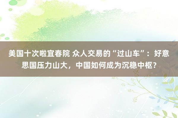 美国十次啦宜春院 众人交易的“过山车”：好意思国压力山大，中国如何成为沉稳中枢？
