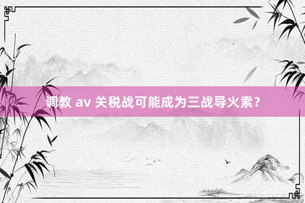 调教 av 关税战可能成为三战导火索？