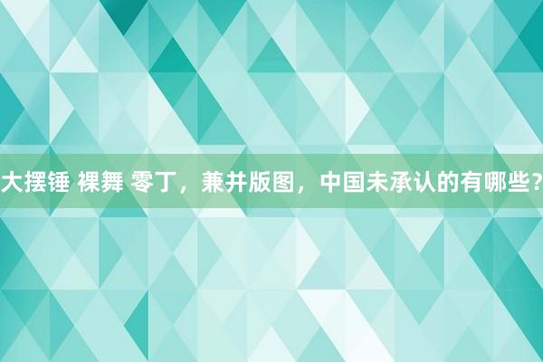大摆锤 裸舞 零丁，兼并版图，中国未承认的有哪些？
