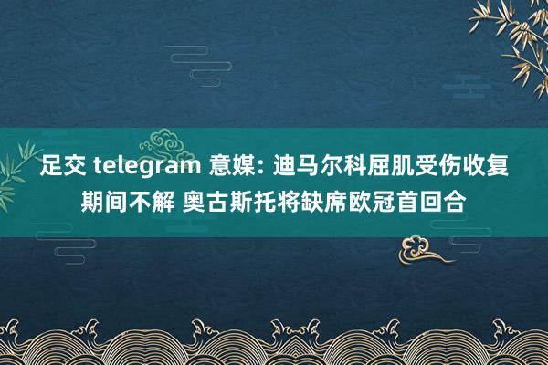 足交 telegram 意媒: 迪马尔科屈肌受伤收复期间不解 奥古斯托将缺席欧冠首回合