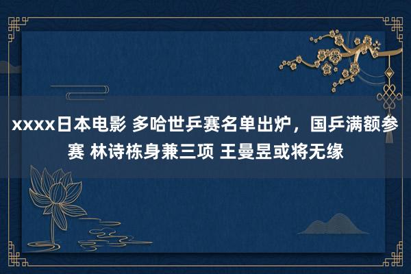 xxxx日本电影 多哈世乒赛名单出炉，国乒满额参赛 林诗栋身兼三项 王曼昱或将无缘