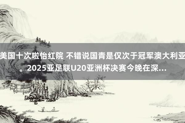 美国十次啦怡红院 不错说国青是仅次于冠军澳大利亚。2025亚足联U20亚洲杯决赛今晚在深...