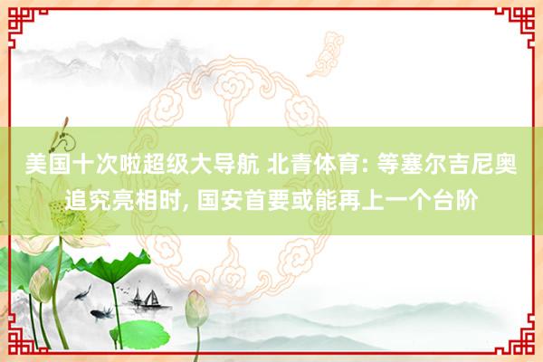 美国十次啦超级大导航 北青体育: 等塞尔吉尼奥追究亮相时， 国安首要或能再上一个台阶