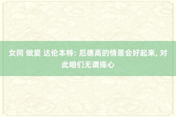 女同 做爱 达伦本特: 厄德高的情景会好起来， 对此咱们无谓操心