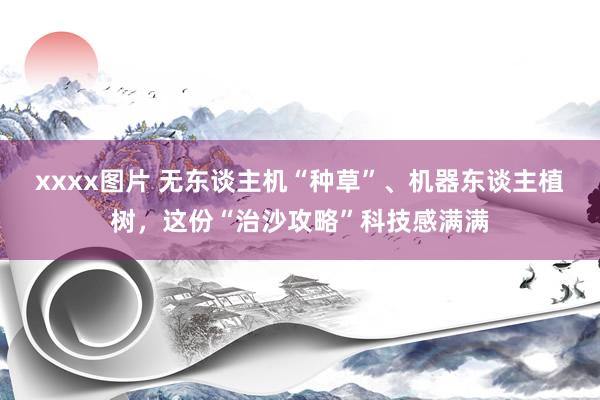 xxxx图片 无东谈主机“种草”、机器东谈主植树，这份“治沙攻略”科技感满满