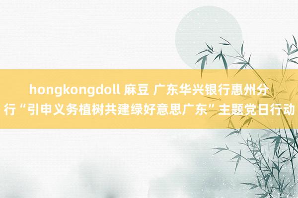 hongkongdoll 麻豆 广东华兴银行惠州分行“引申义务植树共建绿好意思广东”主题党日行动