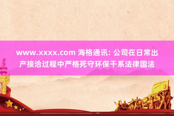 www.xxxx.com 海格通讯: 公司在日常出产接洽过程中严格死守环保干系法律国法