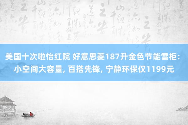 美国十次啦怡红院 好意思菱187升金色节能雪柜: 小空间大容量， 百搭先锋， 宁静环保仅1199元