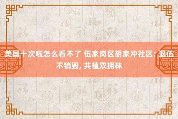 美国十次啦怎么看不了 伍家岗区胡家冲社区: 退伍不销毁， 共植双拥林