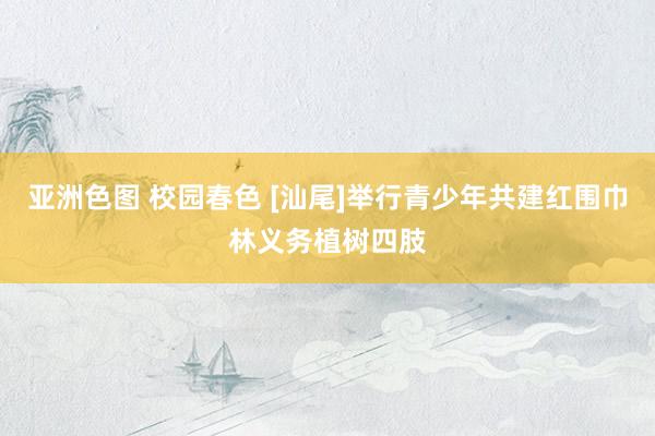亚洲色图 校园春色 [汕尾]举行青少年共建红围巾林义务植树四肢